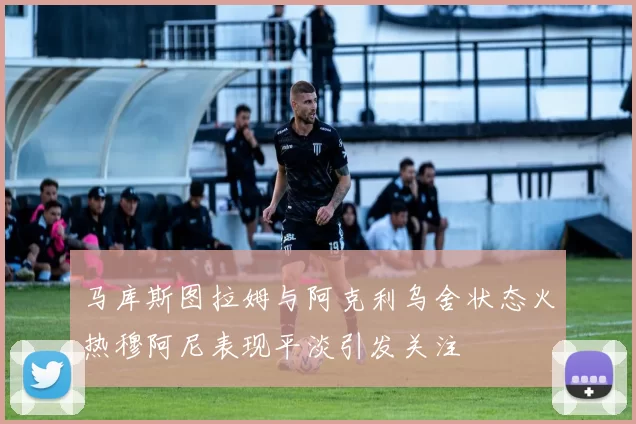 马库斯图拉姆与阿克利乌舍状态火热穆阿尼表现平淡引发关注
