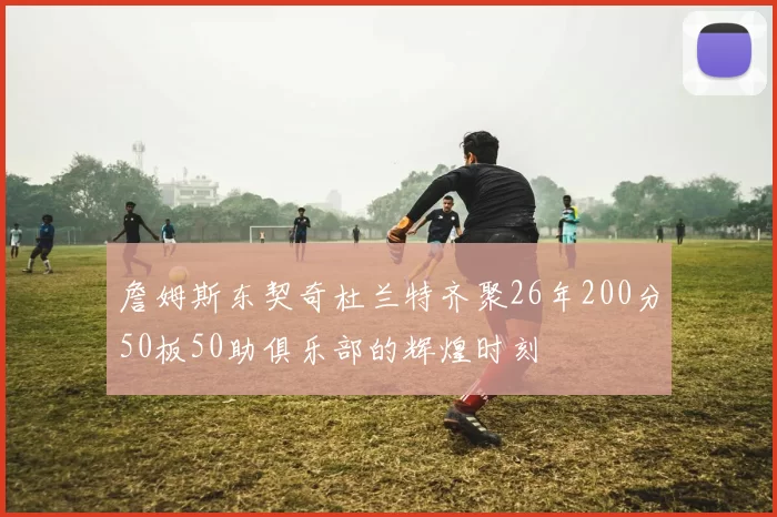 詹姆斯东契奇杜兰特齐聚26年200分50板50助俱乐部的辉煌时刻
