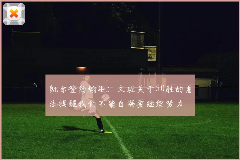 凯尔登约翰逊：文班关于50胜的看法提醒我们不能自满要继续努力