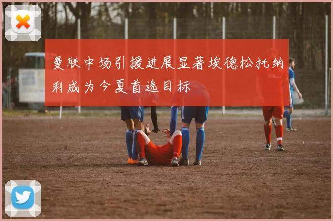 曼联中场引援进展显著埃德松托纳利成为今夏首选目标