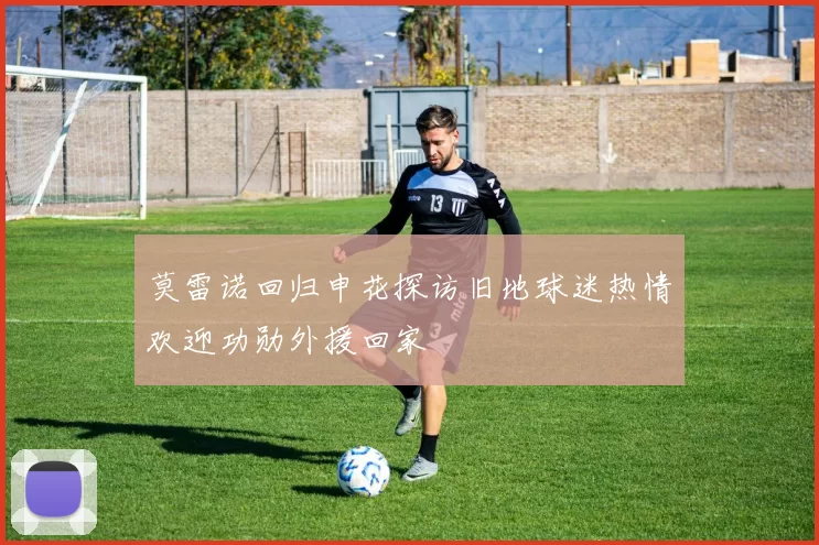 莫雷诺回归申花探访旧地球迷热情欢迎功勋外援回家
