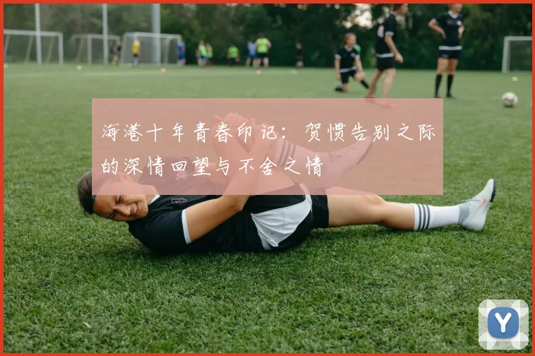 海港十年青春印记：贺惯告别之际的深情回望与不舍之情