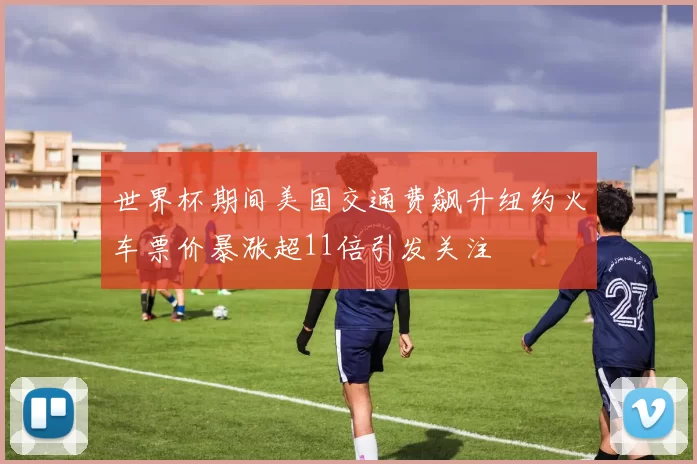 世界杯期间美国交通费飙升纽约火车票价暴涨超11倍引发关注