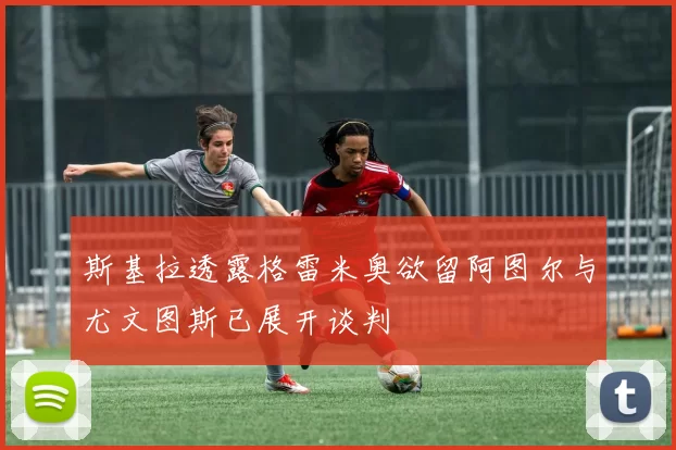 斯基拉透露格雷米奥欲留阿图尔与尤文图斯已展开谈判