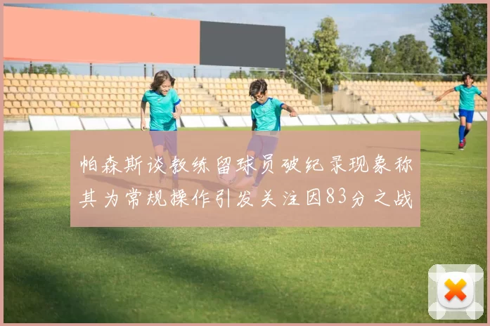 帕森斯谈教练留球员破纪录现象称其为常规操作引发关注因83分之战
