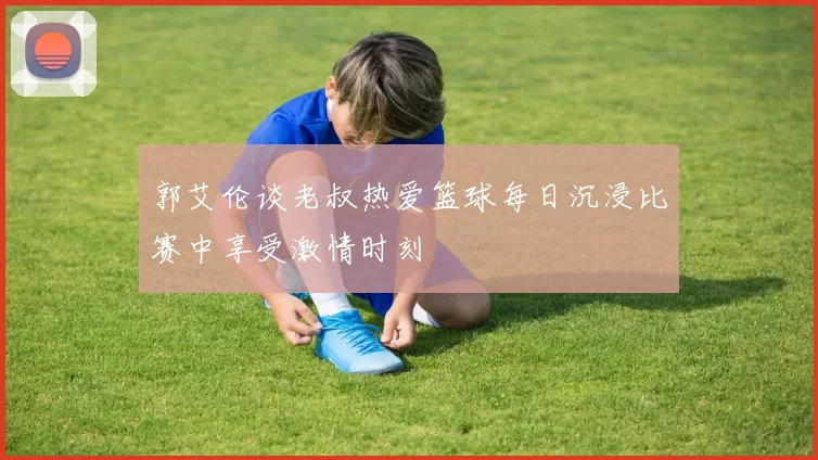 郭艾伦谈老叔热爱篮球每日沉浸比赛中享受激情时刻