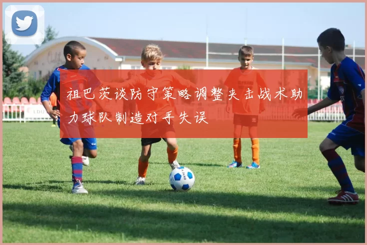 祖巴茨谈防守策略调整夹击战术助力球队制造对手失误