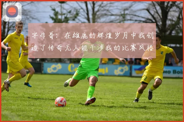 字母哥：在雄鹿的辉煌岁月中我创造了传奇无人能干涉我的比赛风格