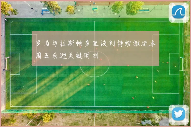 罗马与拉斯帕多里谈判持续推进本周五或迎关键时刻