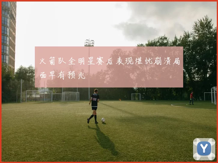 火箭队全明星赛后表现堪忧崩溃局面早有预兆