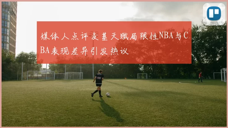 媒体人点评麦基天赋局限性NBA与CBA表现差异引发热议