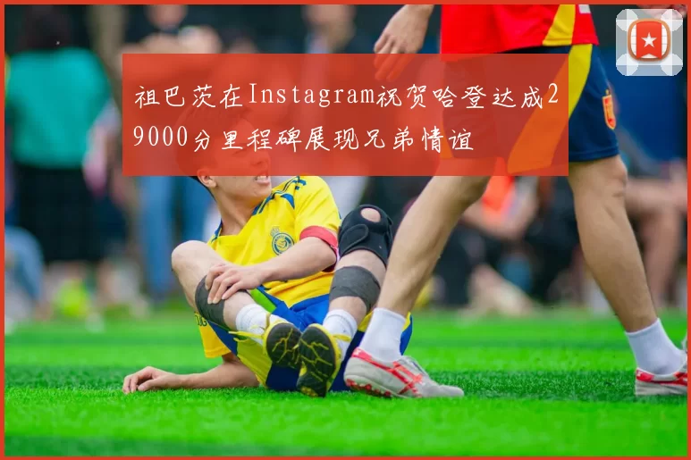 祖巴茨在Instagram祝贺哈登达成29000分里程碑展现兄弟情谊